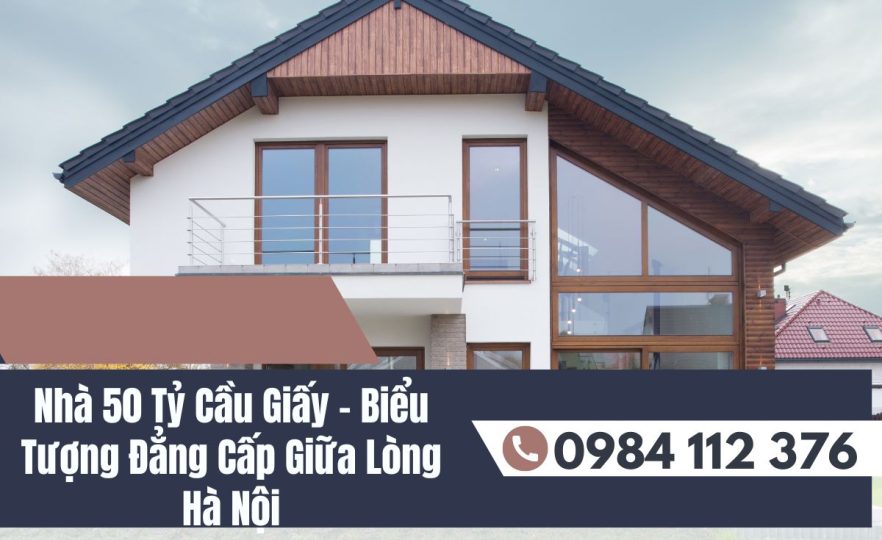 Nhà 50 Tỷ Cầu Giấy – Biểu Tượng Đẳng Cấp Giữa Lòng Hà Nội